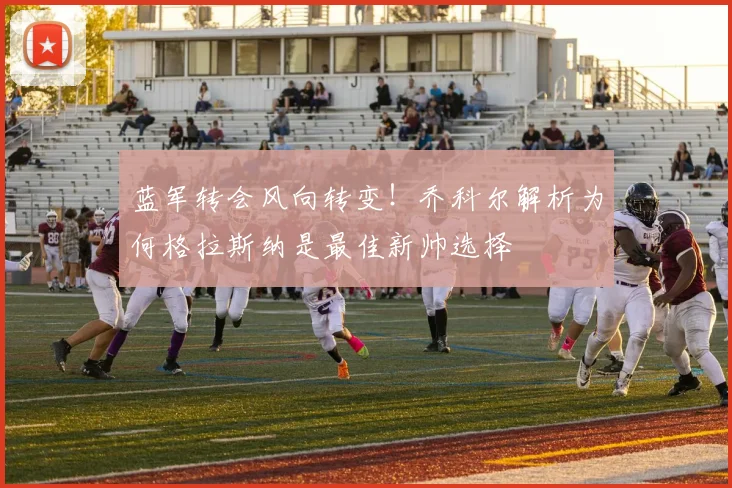 蓝军转会风向转变！乔科尔解析为何格拉斯纳是最佳新帅选择