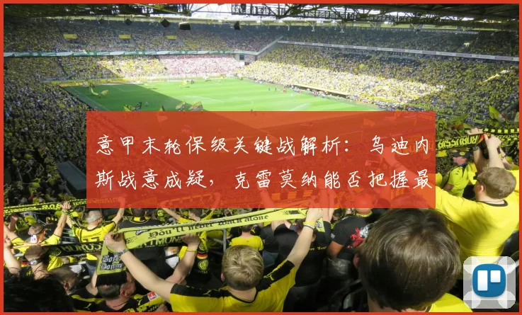 意甲末轮保级关键战解析:乌迪内斯战意成疑,克雷莫纳能否把握最后生机?