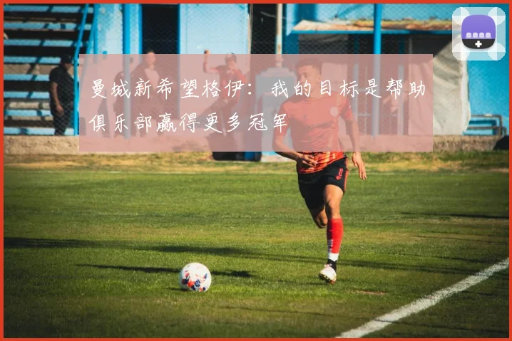 曼城新希望格伊:我的目标是帮助俱乐部赢得更多冠军
