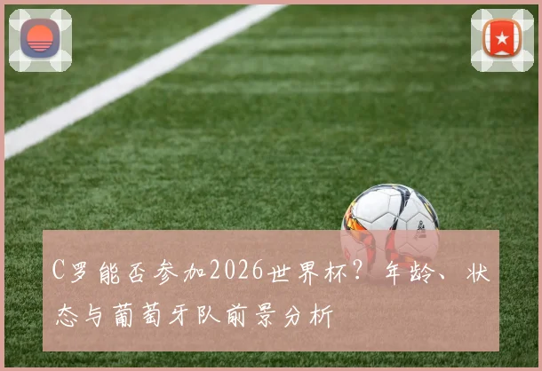 C罗能否参加2026世界杯?年龄、状态与葡萄牙队前景分析