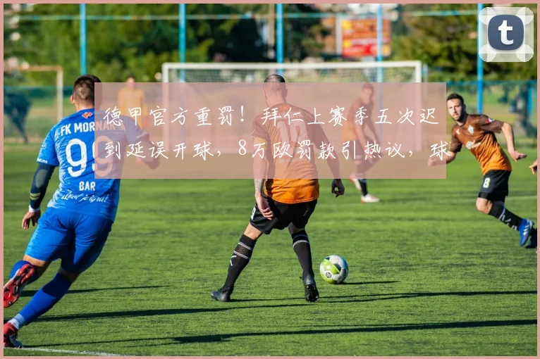 德甲官方重罚!拜仁上赛季五次迟到延误开球,8万欧罚款引热议,球队纪律问题受关注