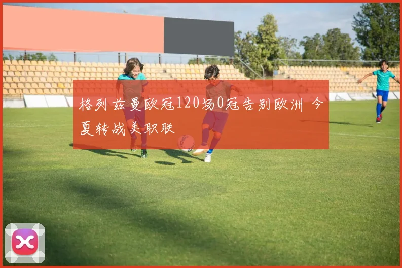 格列兹曼欧冠120场0冠告别欧洲 今夏转战美职联