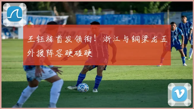 王钰栋首发领衔！浙江与铜梁龙五外援阵容硬碰硬